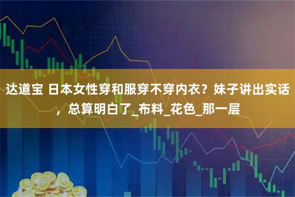 达道宝 日本女性穿和服穿不穿内衣？妹子讲出实话，总算明白了_布料_花色_那一层