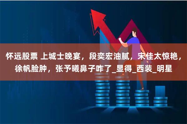 怀远股票 上城士晚宴，段奕宏油腻，宋佳太惊艳，徐帆脸肿，张予曦鼻子咋了_显得_西装_明星