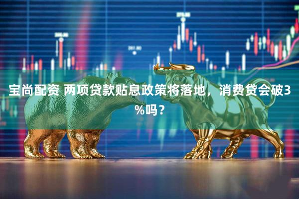 宝尚配资 两项贷款贴息政策将落地,消费贷会破3%吗?
