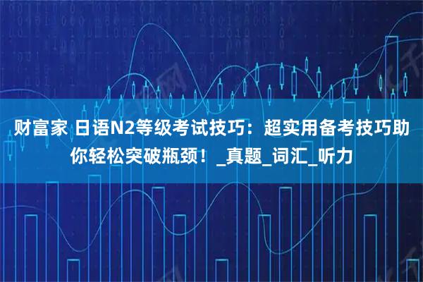 财富家 日语N2等级考试技巧：超实用备考技巧助你轻松突破瓶颈！_真题_词汇_听力