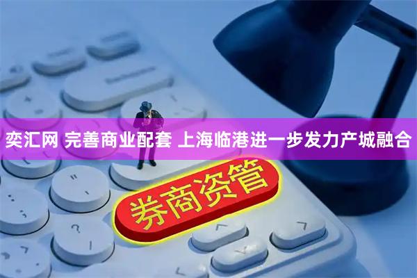 奕汇网 完善商业配套 上海临港进一步发力产城融合