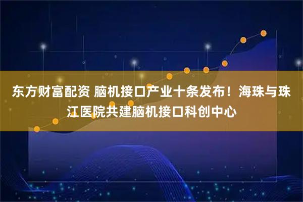 东方财富配资 脑机接口产业十条发布！海珠与珠江医院共建脑机接口科创中心