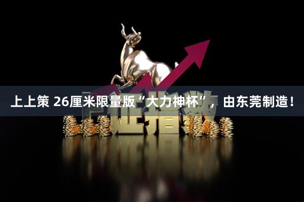 上上策 26厘米限量版“大力神杯”，由东莞制造！