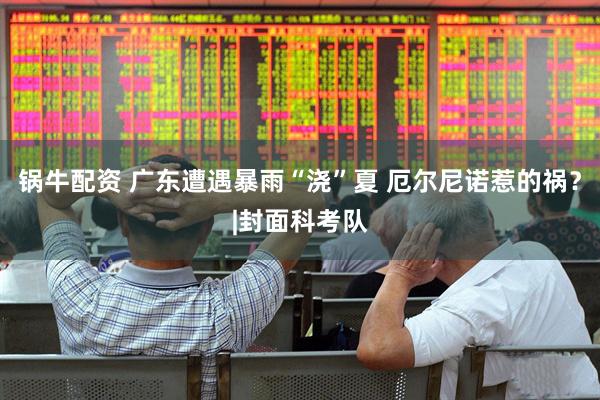锅牛配资 广东遭遇暴雨“浇”夏 厄尔尼诺惹的祸?|封面科考队